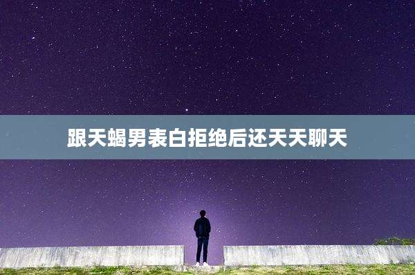 跟天蝎男表白拒绝后还天天聊天