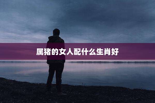 属猪的女人配什么生肖好
