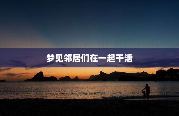 梦见邻居们在一起干活