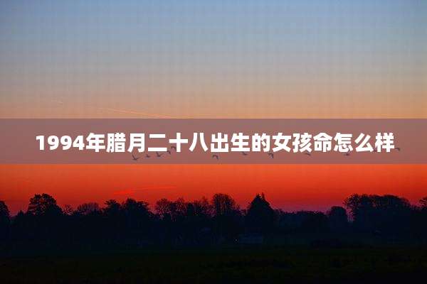1994年腊月二十八出生的女孩命怎么样