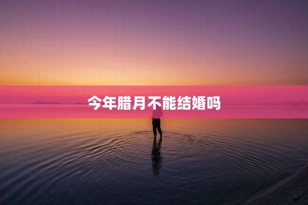 今年腊月不能结婚吗