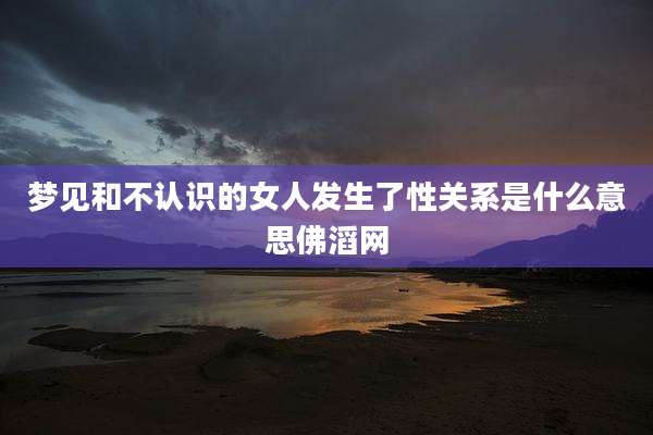 梦见和不认识的女人发生了性关系是什么意思佛滔网