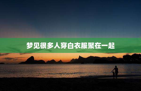 梦见很多人穿白衣服聚在一起