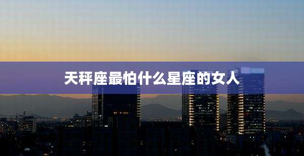 天秤座最怕什么星座的女人