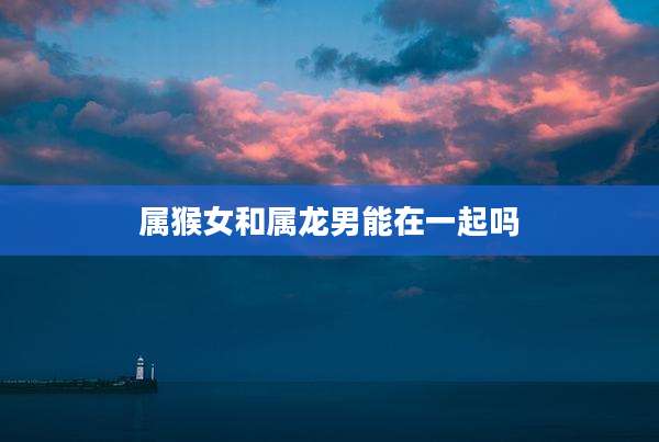 属猴女和属龙男能在一起吗