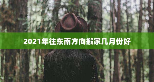 2021年往东南方向搬家几月份好