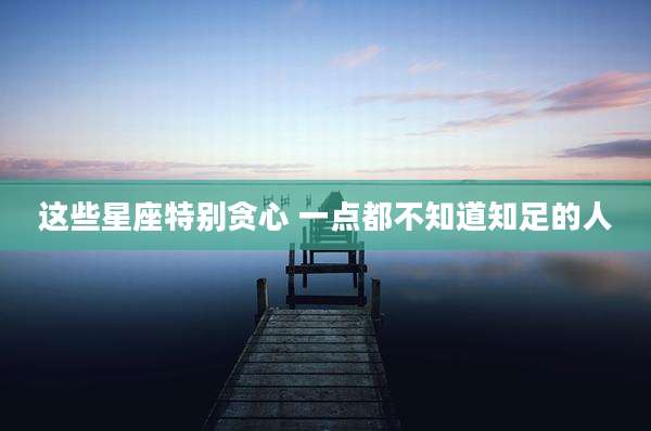 这些星座特别贪心 一点都不知道知足的人