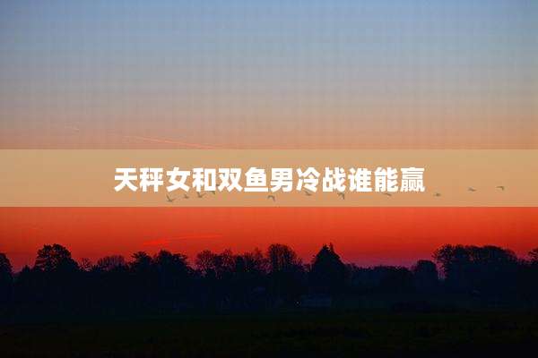 天秤女和双鱼男冷战谁能赢