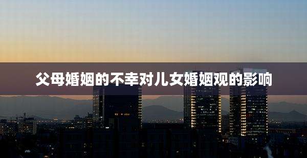 父母婚姻的不幸对儿女婚姻观的影响