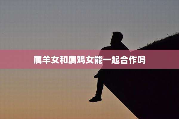 属羊女和属鸡女能一起合作吗