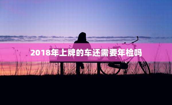 2018年上牌的车还需要年检吗