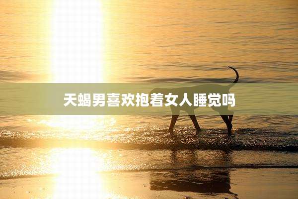 天蝎男喜欢抱着女人睡觉吗