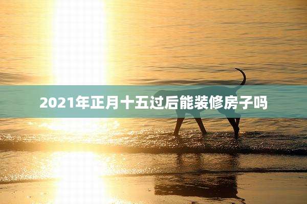 2021年正月十五过后能装修房子吗