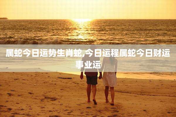 属蛇今日运势生肖蛇,今日运程属蛇今日财运事业运