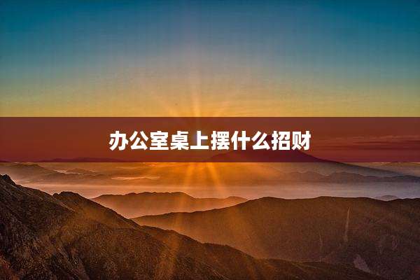 办公室桌上摆什么招财