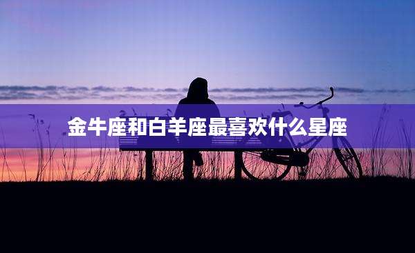 金牛座和白羊座最喜欢什么星座