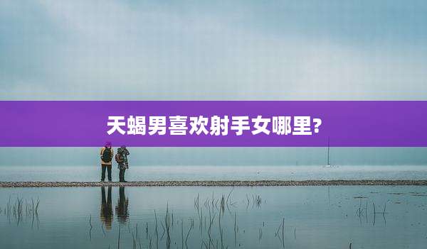 天蝎男喜欢射手女哪里?