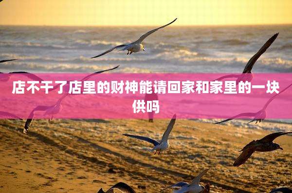 店不干了店里的财神能请回家和家里的一块供吗