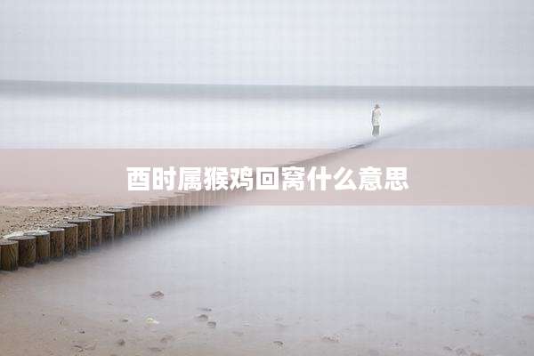 酉时属猴鸡回窝什么意思
