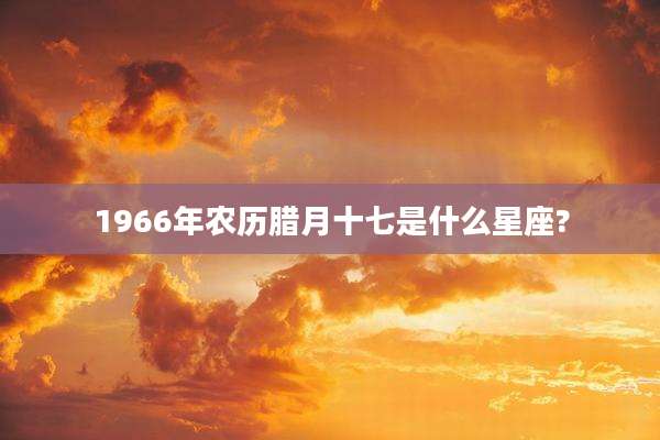 1966年农历腊月十七是什么星座?