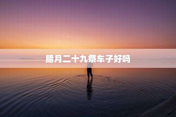 腊月二十九祭车子好吗