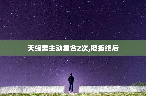 天蝎男主动复合2次,被拒绝后