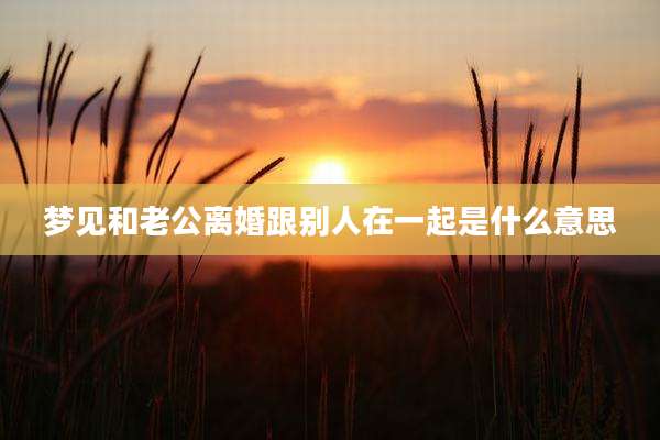 梦见和老公离婚跟别人在一起是什么意思