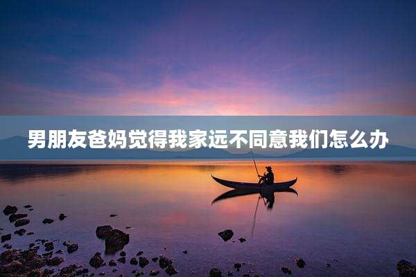 男朋友爸妈觉得我家远不同意我们怎么办