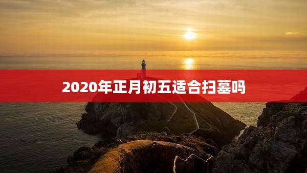 2020年正月初五适合扫墓吗