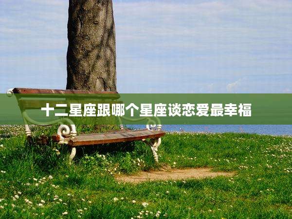 十二星座跟哪个星座谈恋爱最幸福