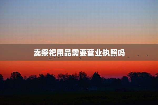 卖祭祀用品需要营业执照吗