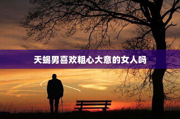 天蝎男喜欢粗心大意的女人吗