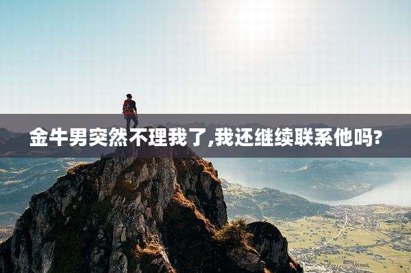 金牛男突然不理我了,我还继续联系他吗?