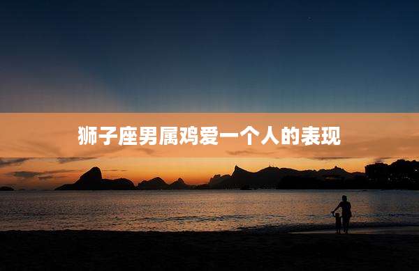 狮子座男属鸡爱一个人的表现