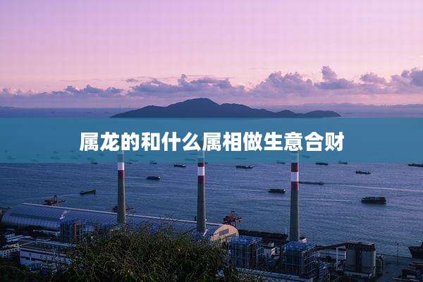 属龙的和什么属相做生意合财