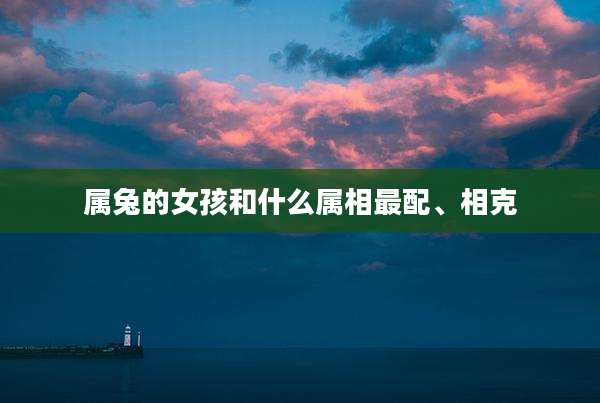属兔的女孩和什么属相最配、相克