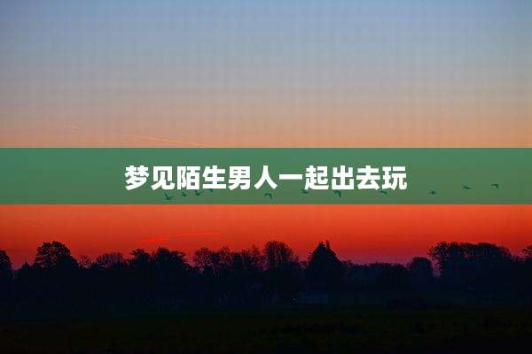 梦见陌生男人一起出去玩