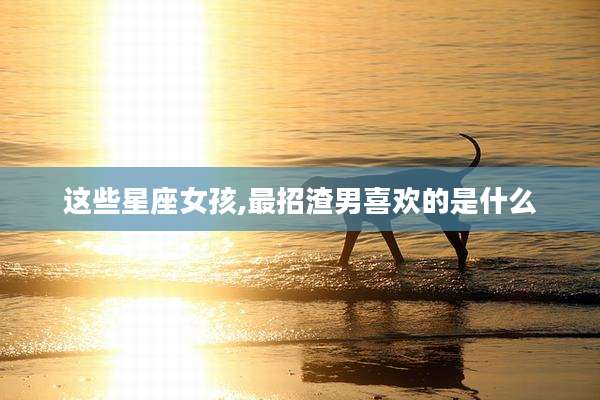 这些星座女孩,最招渣男喜欢的是什么