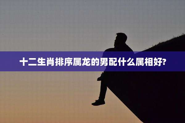十二生肖排序属龙的男配什么属相好?