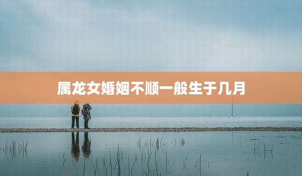 属龙女婚姻不顺一般生于几月