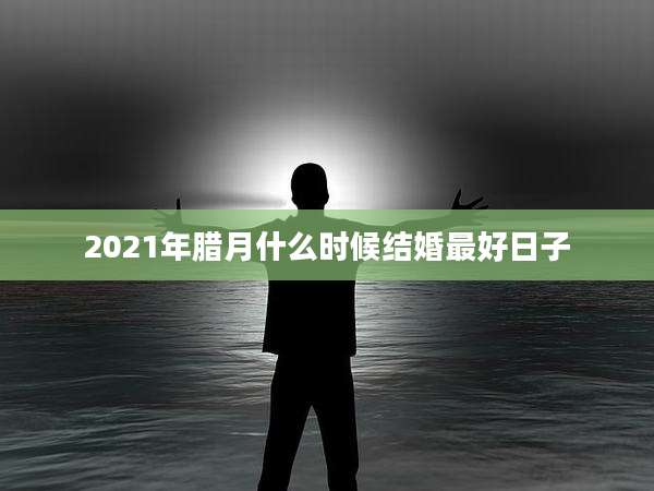 2021年腊月什么时候结婚最好日子
