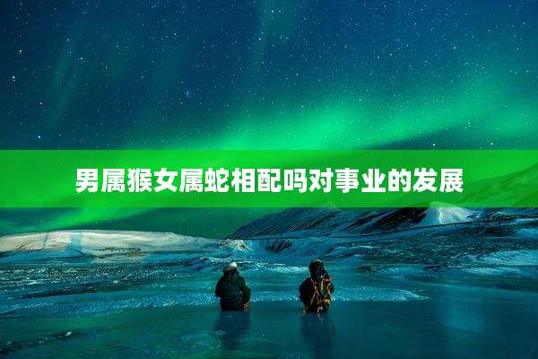 男属猴女属蛇相配吗对事业的发展