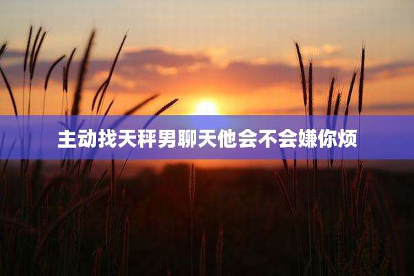 主动找天秤男聊天他会不会嫌你烦