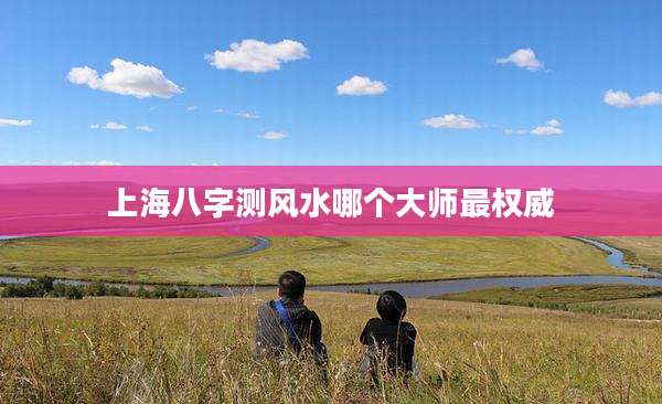上海八字测风水哪个大师最权威