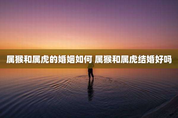 属猴和属虎的婚姻如何 属猴和属虎结婚好吗