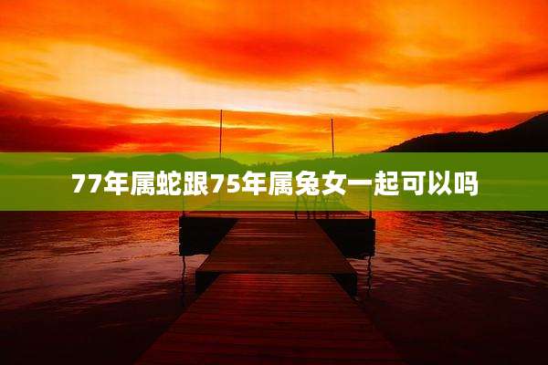 77年属蛇跟75年属兔女一起可以吗