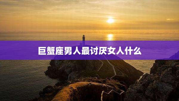 巨蟹座男人最讨厌女人什么