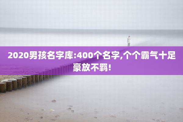 2020男孩名字库:400个名字,个个霸气十足豪放不羁!