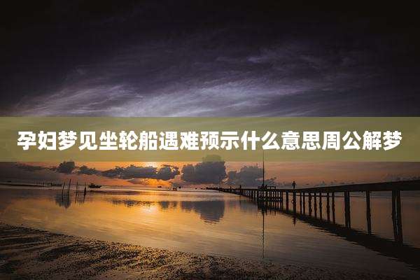 孕妇梦见坐轮船遇难预示什么意思周公解梦
