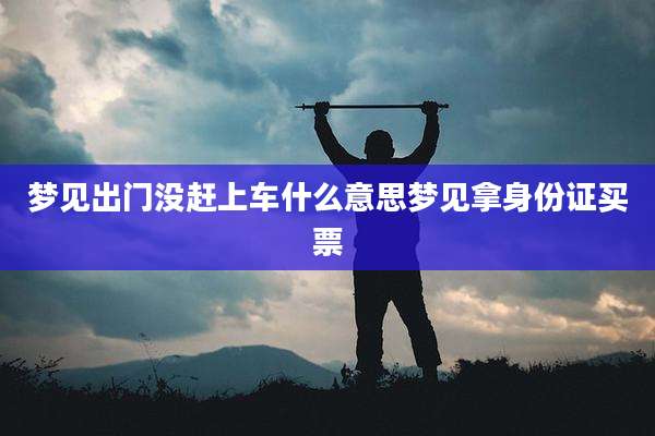梦见出门没赶上车什么意思梦见拿身份证买票